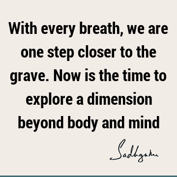 With every breath, we are one step closer to the grave. Now is the time to explore a dimension beyond body and