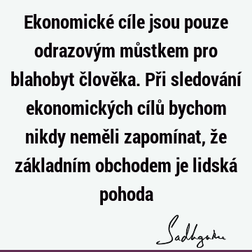 Ekonomické cíle jsou pouze odrazovým můstkem pro blahobyt člověka. Při sledování ekonomických cílů bychom nikdy neměli zapomínat, že základním obchodem je