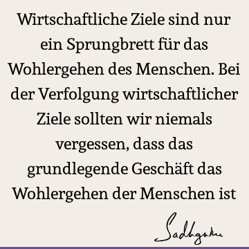 Wirtschaftliche Ziele sind nur ein Sprungbrett für das Wohlergehen des Menschen. Bei der Verfolgung wirtschaftlicher Ziele sollten wir niemals vergessen, dass