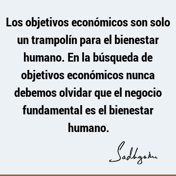 Los objetivos económicos son solo un trampolín para el bienestar humano. En la búsqueda de objetivos económicos nunca debemos olvidar que el negocio