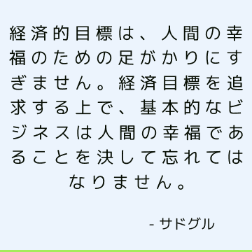 経済的目標は、人間の幸福のための足がかりにすぎません。 経済目標を追求する上で、基本的なビジネスは人間の幸福であることを決して忘れてはなりません。