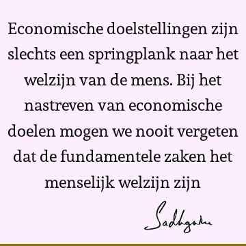 Economische doelstellingen zijn slechts een springplank naar het welzijn van de mens. Bij het nastreven van economische doelen mogen we nooit vergeten dat de