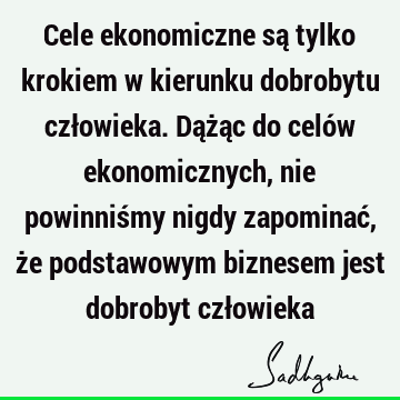 Cele ekonomiczne są tylko krokiem w kierunku dobrobytu człowieka. Dążąc do celów ekonomicznych, nie powinniśmy nigdy zapominać, że podstawowym biznesem jest