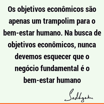 Os objetivos econômicos são apenas um trampolim para o bem-estar humano. Na busca de objetivos econômicos, nunca devemos esquecer que o negócio fundamental é o