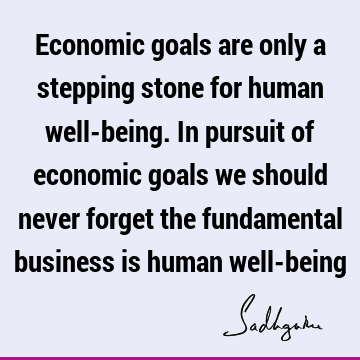Economic goals are only a stepping stone for human well-being. In pursuit of economic goals we should never forget the fundamental business is human well-