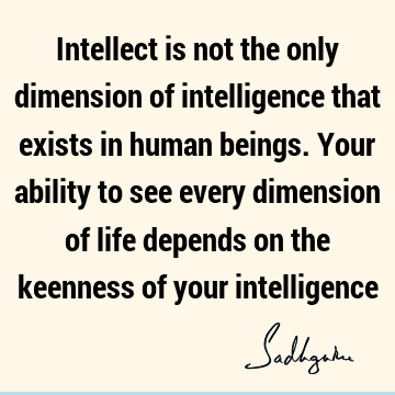 Intellect is not the only dimension of intelligence that exists in human beings. Your ability to see every dimension of life depends on the keenness of your