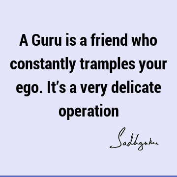 A Guru is a friend who constantly tramples your ego. It’s a very delicate