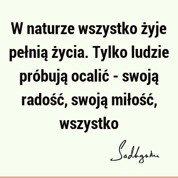 W naturze wszystko żyje pełnią życia. Tylko ludzie próbują ocalić - swoją radość, swoją miłość,