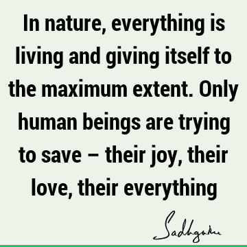 In nature, everything is living and giving itself to the maximum extent. Only human beings are trying to save – their joy, their love, their