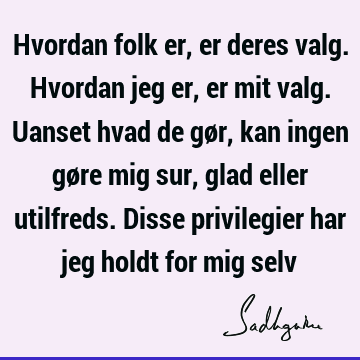 Hvordan folk er, er deres valg. Hvordan jeg er, er mit valg. Uanset hvad de gør, kan ingen gøre mig sur, glad eller utilfreds. Disse privilegier har jeg holdt