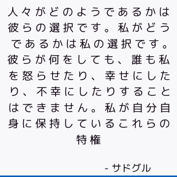 人々がどのようであるかは彼らの選択です。 私がどうであるかは私の選択です。 彼らが何をしても、誰も私を怒らせたり、幸せにしたり、不幸にしたりすることはできません。 私が自分自身に保持しているこれらの特権