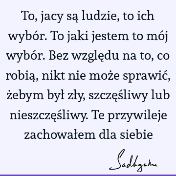 To, jacy są ludzie, to ich wybór. To jaki jestem to mój wybór. Bez względu na to, co robią, nikt nie może sprawić, żebym był zły, szczęśliwy lub nieszczęśliwy.