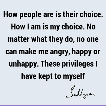 How people are is their choice. How I am is my choice. No matter what they do, no one can make me angry, happy or unhappy. These privileges I have kept to