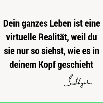 Dein ganzes Leben ist eine virtuelle Realität, weil du sie nur so siehst, wie es in deinem Kopf