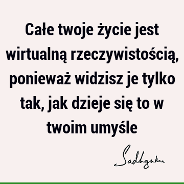 Całe twoje życie jest wirtualną rzeczywistością, ponieważ widzisz je tylko tak, jak dzieje się to w twoim umyś