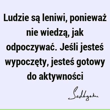 Ludzie są leniwi, ponieważ nie wiedzą, jak odpoczywać. Jeśli jesteś wypoczęty, jesteś gotowy do aktywnoś