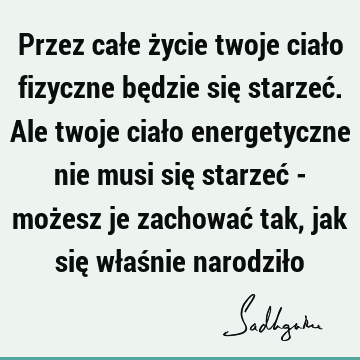 Przez całe życie twoje ciało fizyczne będzie się starzeć. Ale twoje ciało energetyczne nie musi się starzeć - możesz je zachować tak, jak się właśnie narodził