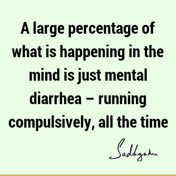 A large percentage of what is happening in the mind is just mental diarrhea – running compulsively, all the