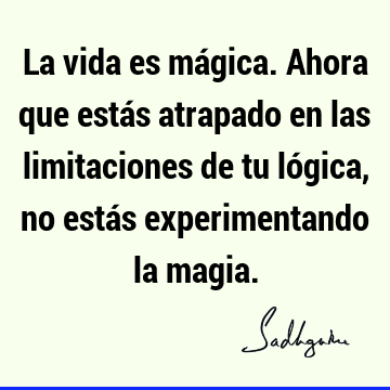 La vida es mágica. Ahora que estás atrapado en las limitaciones de tu lógica, no estás experimentando la