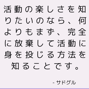 活動の楽しさを知りたいのなら、何よりもまず、完全に放棄して活動に身を投じる方法を知ることです。