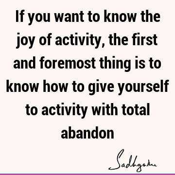 If you want to know the joy of activity, the first and foremost thing is to know how to give yourself to activity with total
