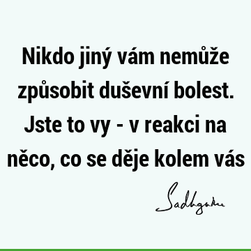 Nikdo jiný vám nemůže způsobit duševní bolest. Jste to vy - v reakci na něco, co se děje kolem vá