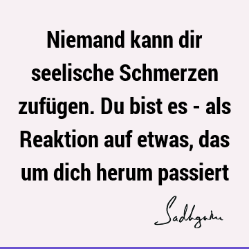 Niemand kann dir seelische Schmerzen zufügen. Du bist es - als Reaktion auf etwas, das um dich herum