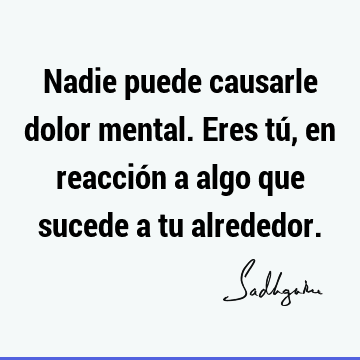 Nadie puede causarle dolor mental. Eres tú, en reacción a algo que sucede a tu