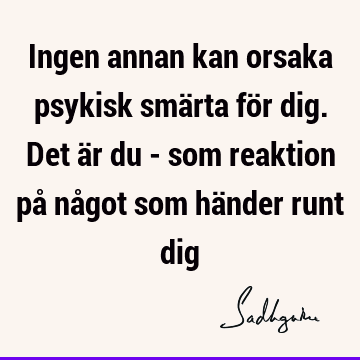 Ingen annan kan orsaka psykisk smärta för dig. Det är du - som reaktion på något som händer runt