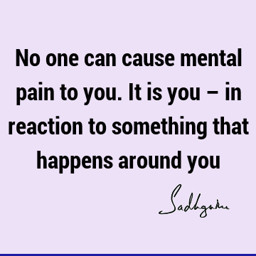 No one can cause mental pain to you. It is you – in reaction to something that happens around
