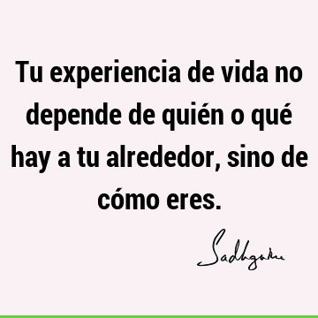 Tu experiencia de vida no depende de quién o qué hay a tu alrededor, sino de cómo