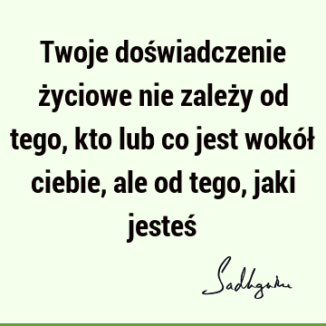 Twoje doświadczenie życiowe nie zależy od tego, kto lub co jest wokół ciebie, ale od tego, jaki jesteś