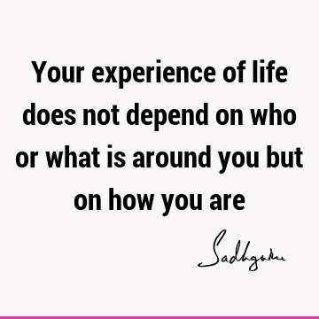 Your experience of life does not depend on who or what is around you but on how you