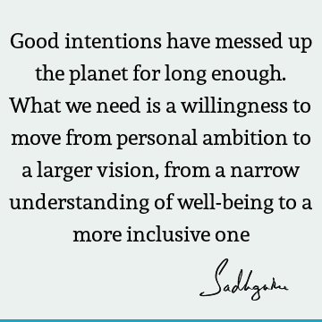 Good intentions have messed up the planet for long enough. What we need is a willingness to move from personal ambition to a larger vision, from a narrow