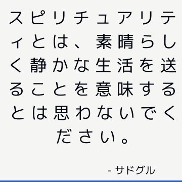 スピリチュアリティとは、素晴らしく静かな生活を送ることを意味するとは思わないでください。