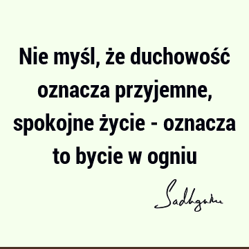 Nie myśl, że duchowość oznacza przyjemne, spokojne życie - oznacza to bycie w