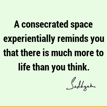 A consecrated space experientially reminds you that there is much more to life than you