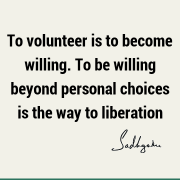 To volunteer is to become willing. To be willing beyond personal choices is the way to