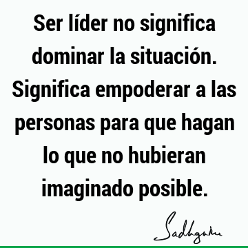 Ser líder no significa dominar la situación. Significa empoderar a las personas para que hagan lo que no hubieran imaginado