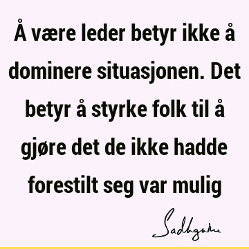 Å være leder betyr ikke å dominere situasjonen. Det betyr å styrke folk til å gjøre det de ikke hadde forestilt seg var