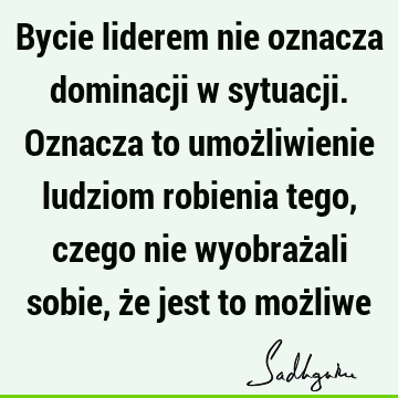 Bycie liderem nie oznacza dominacji w sytuacji. Oznacza to umożliwienie ludziom robienia tego, czego nie wyobrażali sobie, że jest to moż