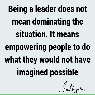 Being a leader does not mean dominating the situation. It means empowering people to do what they would not have imagined