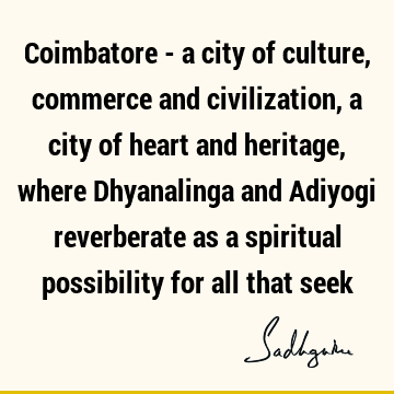 Coimbatore - a city of culture, commerce and civilization, a city of heart and heritage, where Dhyanalinga and Adiyogi  reverberate as a spiritual possibility
