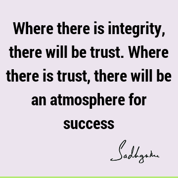 Where there is integrity, there will be trust. Where there is trust, there will be an atmosphere for