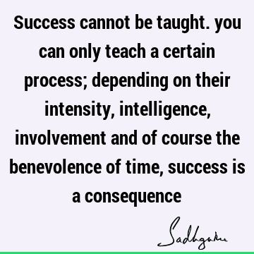 Success cannot be taught. you can only teach a certain process; depending on their intensity, intelligence, involvement and of course the benevolence of time,