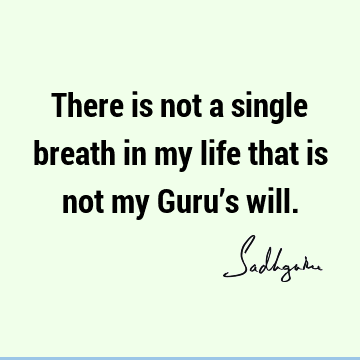 There is not a single breath in my life that is not my Guru’s