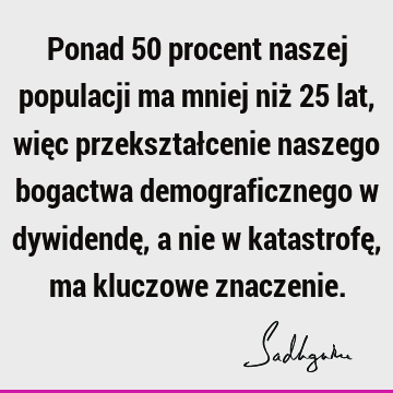 Ponad 50 procent naszej populacji ma mniej niż 25 lat, więc przekształcenie naszego bogactwa demograficznego w dywidendę, a nie w katastrofę, ma kluczowe