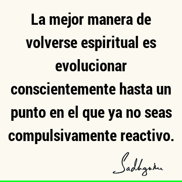 La mejor manera de volverse espiritual es evolucionar conscientemente hasta un punto en el que ya no seas compulsivamente