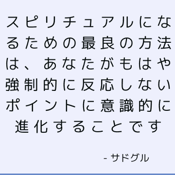 スピリチュアルになるための最良の方法は、あなたがもはや強制的に反応しないポイントに意識的に進化することです