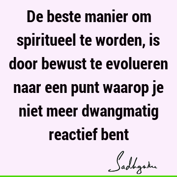 De beste manier om spiritueel te worden, is door bewust te evolueren naar een punt waarop je niet meer dwangmatig reactief